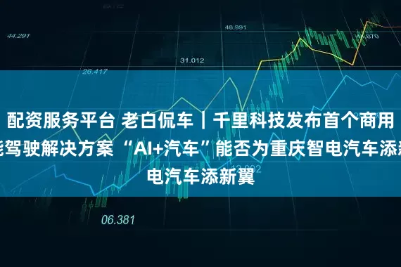 配资服务平台 老白侃车｜千里科技发布首个商用智能驾驶解决方案 “AI+汽车”能否为重庆智电汽车添新翼