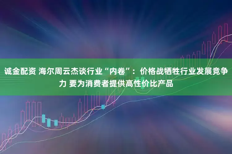 诚金配资 海尔周云杰谈行业“内卷”：价格战牺牲行业发展竞争力 要为消费者提供高性价比产品