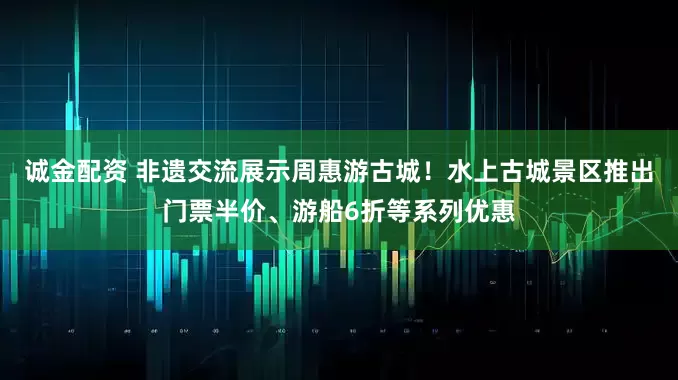 诚金配资 非遗交流展示周惠游古城！水上古城景区推出门票半价、游船6折等系列优惠