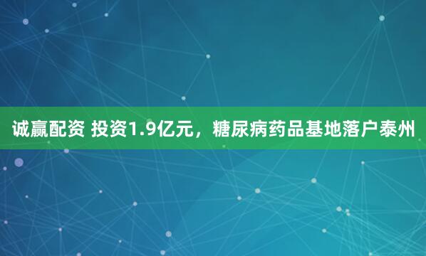 诚赢配资 投资1.9亿元，糖尿病药品基地落户泰州