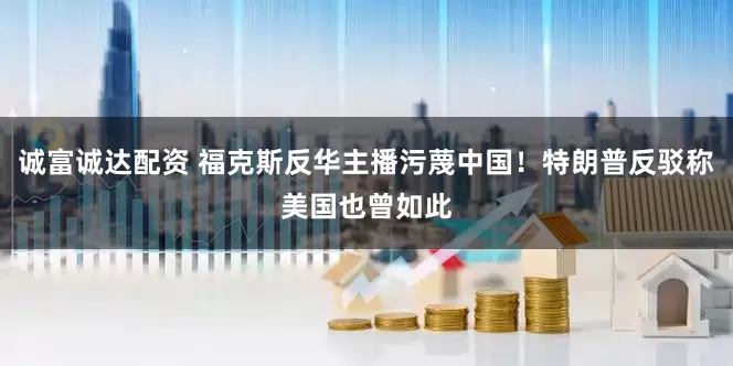 诚富诚达配资 福克斯反华主播污蔑中国！特朗普反驳称美国也曾如此