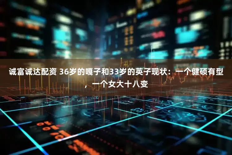诚富诚达配资 36岁的嘎子和33岁的英子现状：一个健硕有型，一个女大十八变