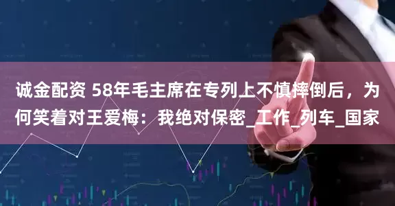 诚金配资 58年毛主席在专列上不慎摔倒后，为何笑着对王爱梅：我绝对保密_工作_列车_国家