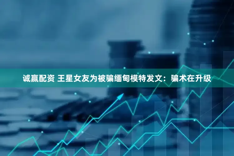 诚赢配资 王星女友为被骗缅甸模特发文：骗术在升级