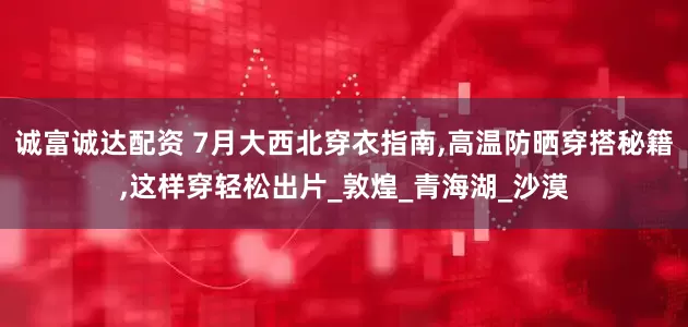 诚富诚达配资 7月大西北穿衣指南,高温防晒穿搭秘籍,这样穿轻松出片_敦煌_青海湖_沙漠