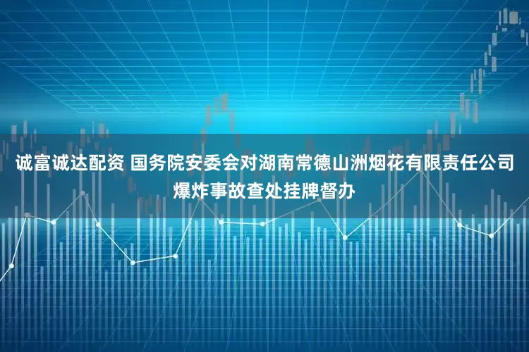 诚富诚达配资 国务院安委会对湖南常德山洲烟花有限责任公司爆炸事故查处挂牌督办