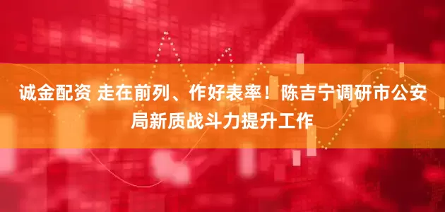 诚金配资 走在前列、作好表率！陈吉宁调研市公安局新质战斗力提升工作