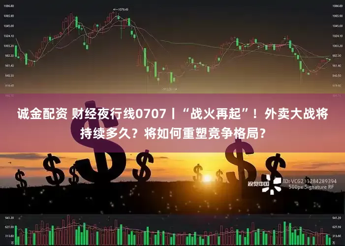 诚金配资 财经夜行线0707丨“战火再起”！外卖大战将持续多久？将如何重塑竞争格局？