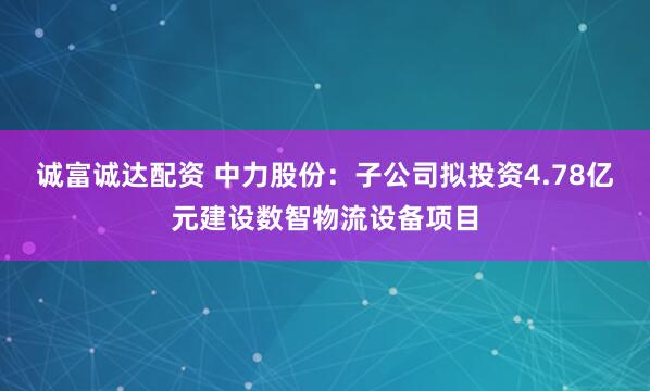 诚富诚达配资 中力股份：子公司拟投资4.78亿元建设数智物流设备项目