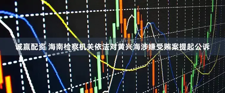 诚赢配资 海南检察机关依法对黄兴海涉嫌受贿案提起公诉