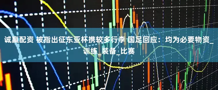 诚赢配资 被指出征东亚杯携较多行李 国足回应：均为必要物资_训练_装备_比赛