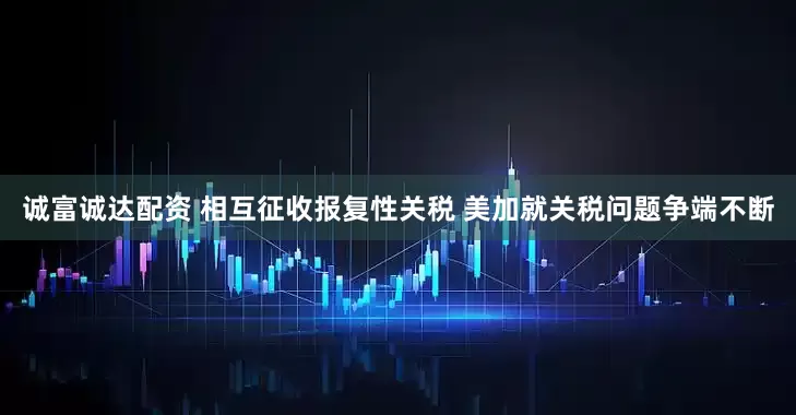 诚富诚达配资 相互征收报复性关税 美加就关税问题争端不断