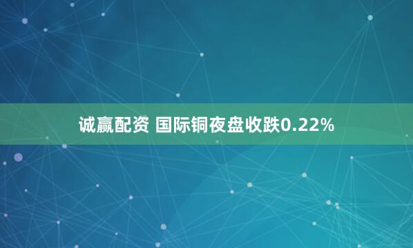 诚赢配资 国际铜夜盘收跌0.22%