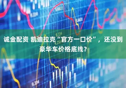 诚金配资 凯迪拉克“官方一口价”，还没到豪华车价格底线？