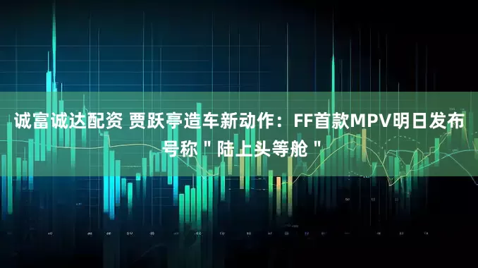 诚富诚达配资 贾跃亭造车新动作：FF首款MPV明日发布 号称＂陆上头等舱＂