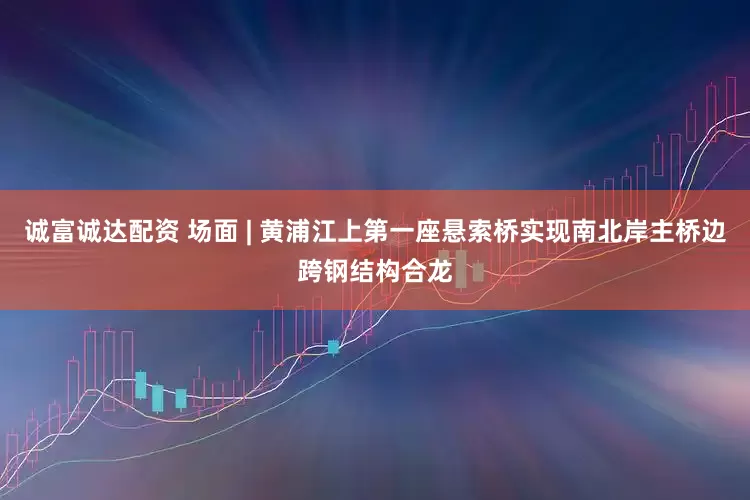 诚富诚达配资 场面 | 黄浦江上第一座悬索桥实现南北岸主桥边跨钢结构合龙