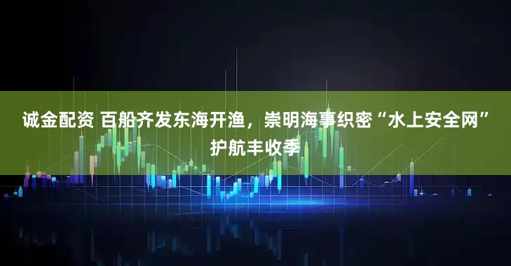 诚金配资 百船齐发东海开渔，崇明海事织密“水上安全网”护航丰收季