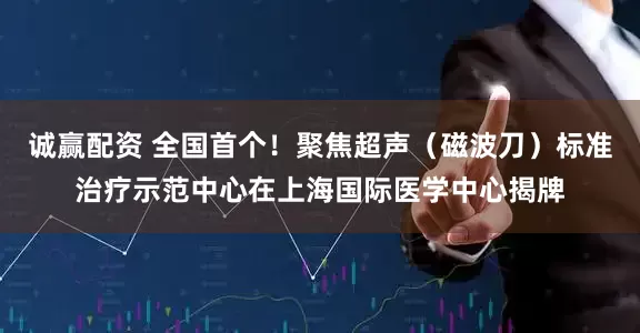 诚赢配资 全国首个！聚焦超声（磁波刀）标准治疗示范中心在上海国际医学中心揭牌