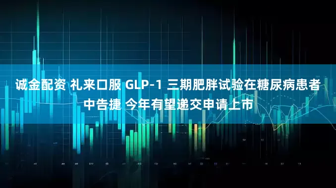 诚金配资 礼来口服 GLP-1 三期肥胖试验在糖尿病患者中告捷 今年有望递交申请上市