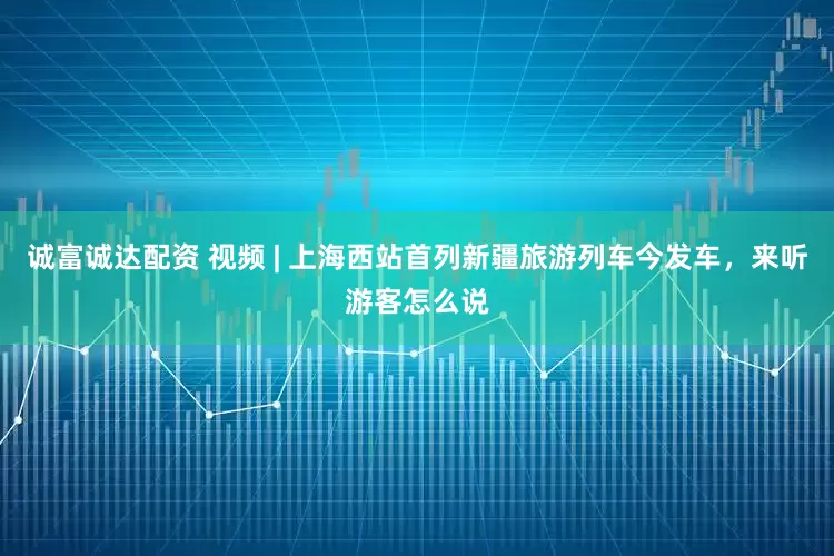 诚富诚达配资 视频 | 上海西站首列新疆旅游列车今发车，来听游客怎么说