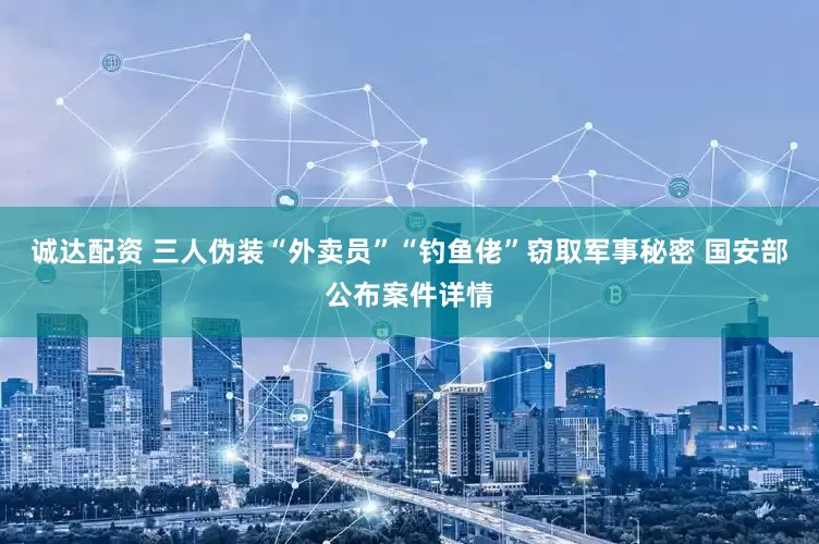 诚达配资 三人伪装“外卖员”“钓鱼佬”窃取军事秘密 国安部公布案件详情