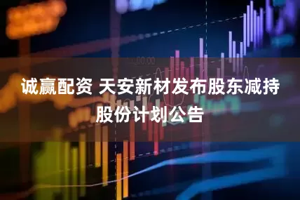 诚赢配资 天安新材发布股东减持股份计划公告