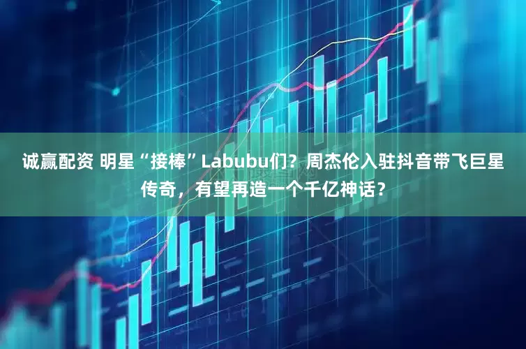 诚赢配资 明星“接棒”Labubu们？周杰伦入驻抖音带飞巨星传奇，有望再造一个千亿神话？