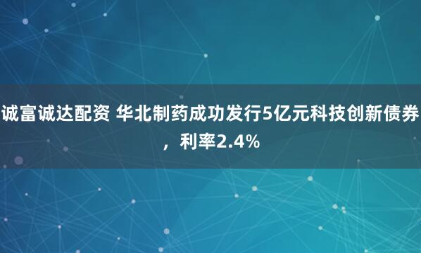 诚富诚达配资 华北制药成功发行5亿元科技创新债券,利率2.4%