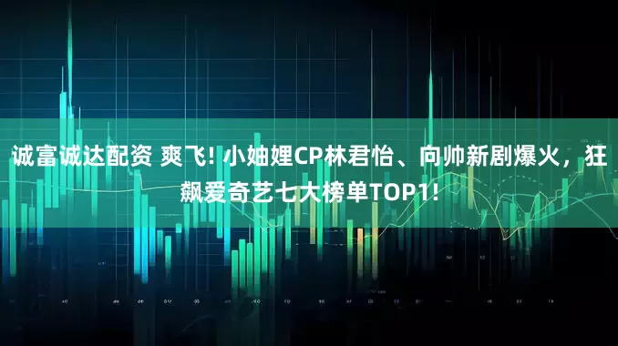 诚富诚达配资 爽飞! 小妯娌CP林君怡、向帅新剧爆火，狂飙爱奇艺七大榜单TOP1!