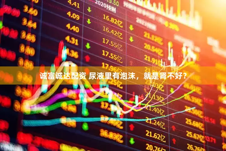 诚富诚达配资 尿液里有泡沫，就是肾不好？