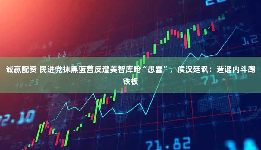 诚赢配资 民进党抹黑蓝营反遭美智库呛“愚蠢”，侯汉廷讽：造谣内斗踢铁板