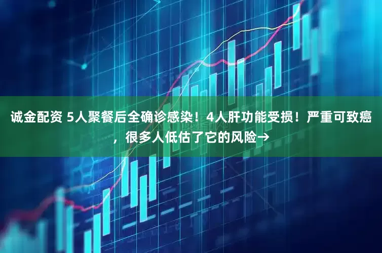 诚金配资 5人聚餐后全确诊感染！4人肝功能受损！严重可致癌，很多人低估了它的风险→