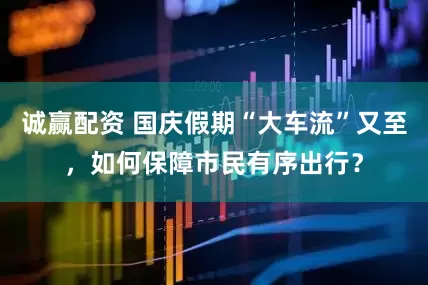 诚赢配资 国庆假期“大车流”又至，如何保障市民有序出行？